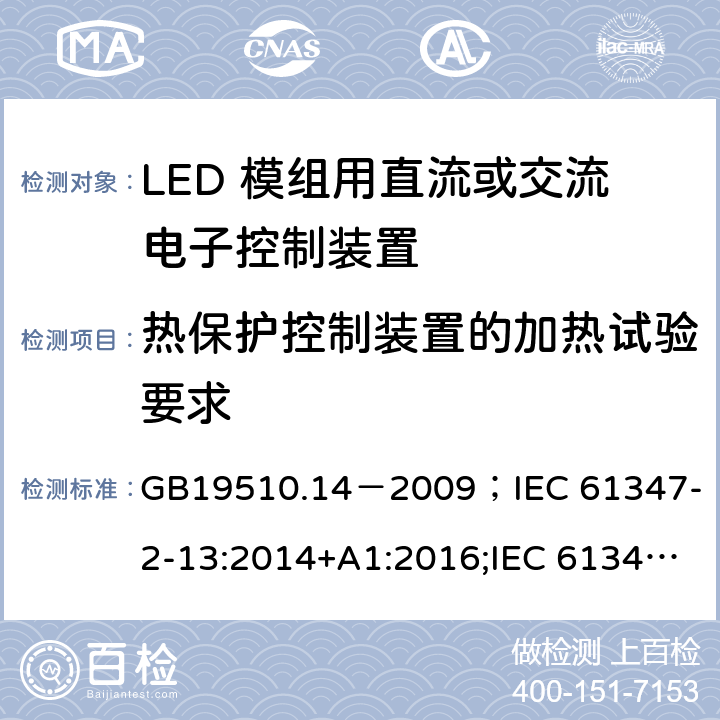 热保护控制装置的加热试验要求 灯的控制装置.第2-13部分:LED模块用直流或交流电子控制装置的特殊要求 GB19510.14－2009
；IEC 61347-2-13:2014+A1:2016;IEC 61347-2-13:2014;
EN 61347-2-13:2014+A1:2017;EN 61347-2-13:2014;BSEN 61347-2-13:2014+A1:2017;BSEN 61347-2-13:2014; AS/NZS IEC 61347.2.13-2013;AS 61347.2.13:2018 附录D