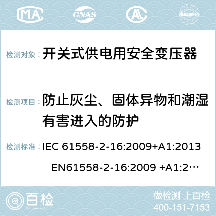 防止灰尘、固体异物和潮湿有害进入的防护 电力变压器、电源装置和类似产品-安全-第2-16部分开关型电源用变压器的特殊要求 IEC 61558-2-16:2009+A1:2013 EN61558-2-16:2009 +A1:2013 BS EN61558-2-16:2009 +A1:2013 GB/T 19212.17-2013 AS/NZS 61558.16:2010+A1:2010+A2:2012+A3:2014 17