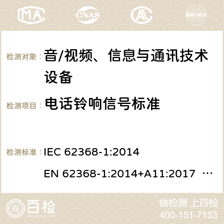 电话铃响信号标准 音/视频、信息与通讯技术设备-第1部分 安全要求 IEC 62368-1:2014 EN 62368-1:2014+A11:2017 BS EN 62368-1:2014+A11:2017 UL62368-1:2014 CAN/CSA C22.2 No. 62368-1-14 IEC62368-1:2018 EN IEC62368-1:2018+A11:2020 CSA/UL 62368-1:2019 SASO-IEC62368-1 J62368-1(H30) AS/NZS 62368.1:2018 Annex H