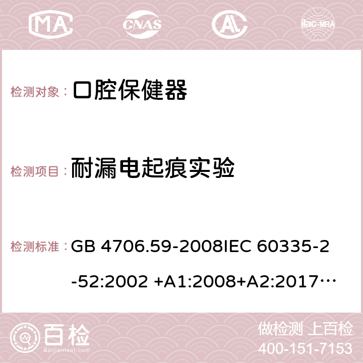 耐漏电起痕实验 家用和类似用途电器的安全 第2-52部分：口腔保健器的特殊要求 GB 4706.59-2008
IEC 60335-2-52:2002 +A1:2008+A2:2017
EN 60335-2-52:2003+A1：2008+A11:2010+A12:2019 EN 60335-2-52:
2003+A1:2008+A11:2010
AS/NZS 60335.52:2006 +A1:2009
CSA E60335-2-52-01-2014 附录N