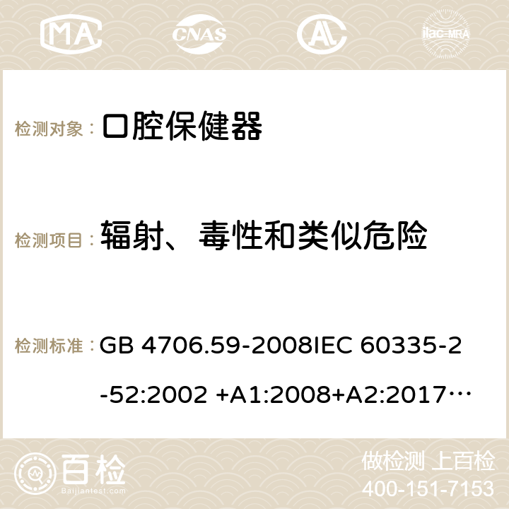 辐射、毒性和类似危险 家用和类似用途电器的安全 第2-52部分：口腔保健器的特殊要求 GB 4706.59-2008
IEC 60335-2-52:2002 +A1:2008+A2:2017
EN 60335-2-52:2003+A1：2008+A11:2010+A12:2019 EN 60335-2-52:
2003+A1:2008+A11:2010
AS/NZS 60335.52:2006 +A1:2009
CSA E60335-2-52-01-2014 32