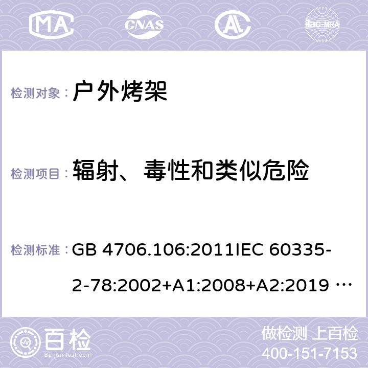 辐射、毒性和类似危险 家用电器及类似电器的安全 第二部分-户外烤架的特殊要求 GB 4706.106:2011
IEC 60335-2-78:2002+A1:2008+A2:2019 
EN 60335-2-78: 2003+A1:2008+A11:2020
AS/NZS 60335.2.78:2005 + A1:2006+A2:2009
 32