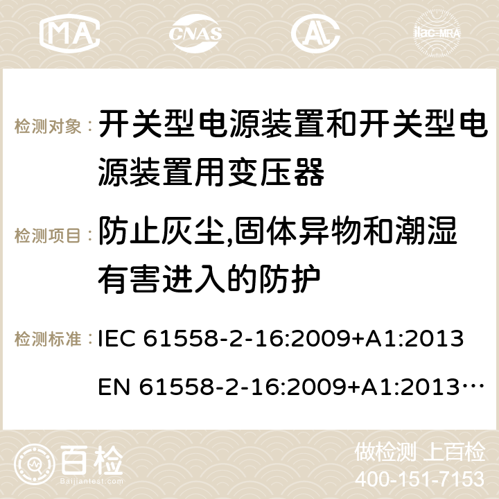 防止灰尘,固体异物和潮湿有害进入的防护 电源电压为1 100V及以下的变压器、电抗器、电源装置和类似产品的安全 第17部分：开关型电源装置和开关型电源装置用变压器的特殊要求和试验 IEC 61558-2-16:2009+A1:2013EN 61558-2-16:2009+A1:2013AS/NZS 61558.2.16:2010+A1:2010+A2:2010+A3:2014 17