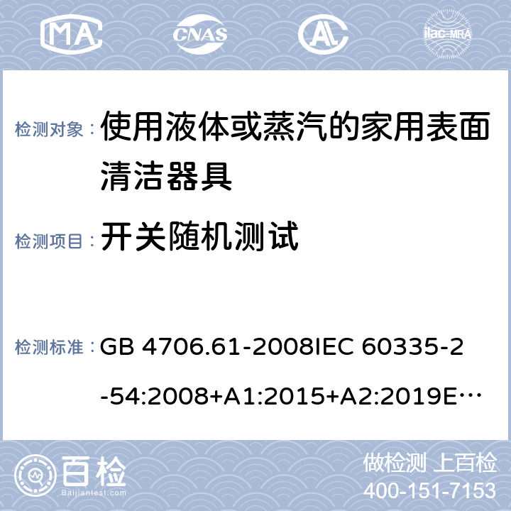 开关随机测试 家用和类似用途电器的安全 第2-54部分：使用液体或蒸汽的家用表面清洁器具的特殊要求 GB 4706.61-2008
IEC 60335-2-54:2008+A1:2015+A2:2019
EN 60335-2-54:2008+A11:2012+A1:2015
AS/NZS 60335.2.54:2010+A1:2010+A2:2016+A3:2020
CSA E60335-2-54-2001+A1:2010
CSA E60335-2-54-01-2001
 附录H