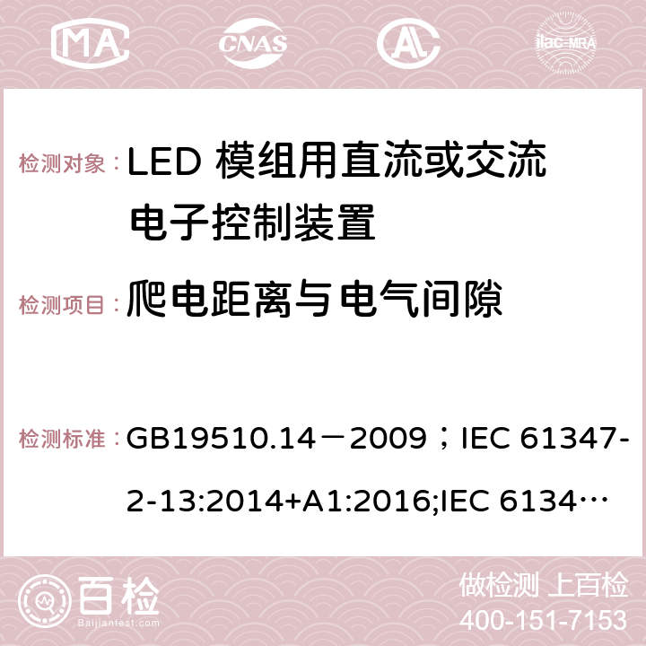 爬电距离与电气间隙 灯的控制装置.第2-13部分:LED模块用直流或交流电子控制装置的特殊要求 GB19510.14－2009
；IEC 61347-2-13:2014+A1:2016;IEC 61347-2-13:2014;
EN 61347-2-13:2014+A1:2017;EN 61347-2-13:2014;BSEN 61347-2-13:2014+A1:2017;BSEN 61347-2-13:2014; AS/NZS IEC 61347.2.13-2013;AS 61347.2.13:2018 17