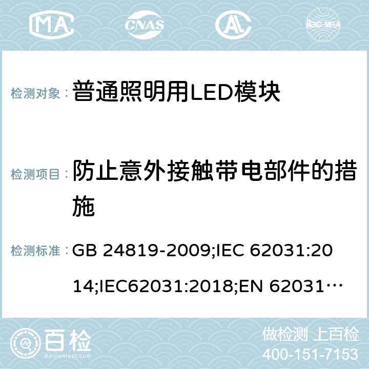 防止意外接触带电部件的措施 普通照明用LED模块 安全要求 GB 24819-2009;
IEC 62031:2014;IEC62031:2018;
EN 62031:2008+A1：2013+A2：2015;BS EN 62031-2008+A2-2015 10