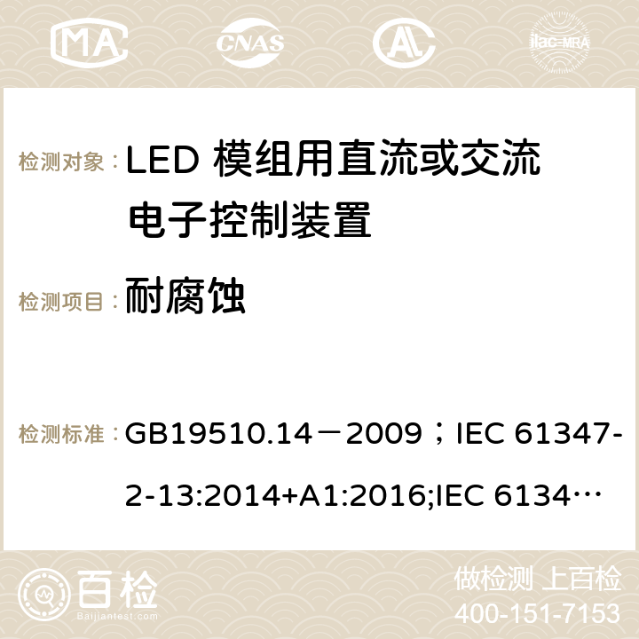 耐腐蚀 灯的控制装置.第2-13部分:LED模块用直流或交流电子控制装置的特殊要求 GB19510.14－2009
；IEC 61347-2-13:2014+A1:2016;IEC 61347-2-13:2014;
EN 61347-2-13:2014+A1:2017;EN 61347-2-13:2014;BSEN 61347-2-13:2014+A1:2017;BSEN 61347-2-13:2014; AS/NZS IEC 61347.2.13-2013;AS 61347.2.13:2018 20