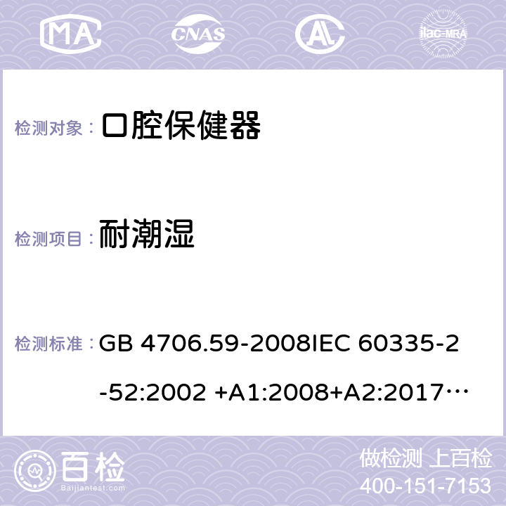 耐潮湿 家用和类似用途电器的安全 第2-52部分：口腔保健器的特殊要求 GB 4706.59-2008
IEC 60335-2-52:2002 +A1:2008+A2:2017
EN 60335-2-52:2003+A1：2008+A11:2010+A12:2019 EN 60335-2-52:
2003+A1:2008+A11:2010
AS/NZS 60335.52:2006 +A1:2009
CSA E60335-2-52-01-2014 15