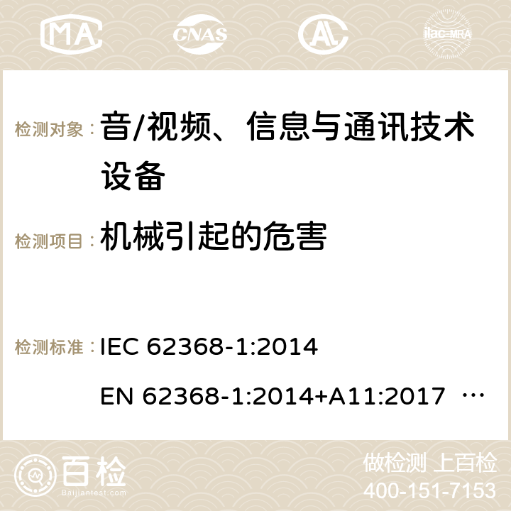 机械引起的危害 音/视频、信息与通讯技术设备-第1部分 安全要求 IEC 62368-1:2014 EN 62368-1:2014+A11:2017 BS EN 62368-1:2014+A11:2017 UL62368-1:2014 CAN/CSA C22.2 No. 62368-1-14 IEC62368-1:2018 EN IEC62368-1:2020+A11:2020 CSA/UL 62368-1:2019 SASO-IEC62368-1 J62368-1(H30) AS/NZS 62368.1:2018 8