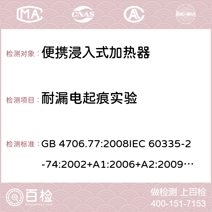 耐漏电起痕实验 家用电器及类似电器的安全 第二部分-便携式水加热器的特殊要求 GB 4706.77:2008
IEC 60335-2-74:2002
+A1:2006+A2:2009
EN 60335-2-74:2003+A1:2006+
A2:2009+A11:2018
AS/NZS 60335.2.74:2018
 附录N