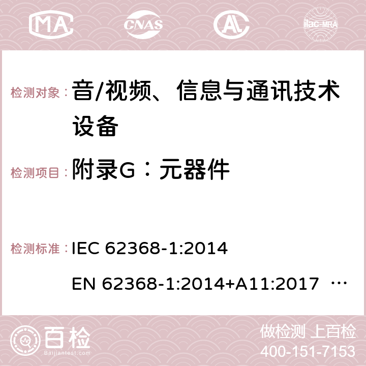 附录G：元器件 音/视频、信息与通讯技术设备-第1部分 安全要求 IEC 62368-1:2014 EN 62368-1:2014+A11:2017 BS EN 62368-1:2014+A11:2017 UL62368-1:2014 CAN/CSA C22.2 No. 62368-1-14 IEC62368-1:2018 EN IEC62368-1:2020+A11:2020 CSA/UL 62368-1:2019 SASO-IEC62368-1 J62368-1(H30) AS/NZS 62368.1:2018 Annex G