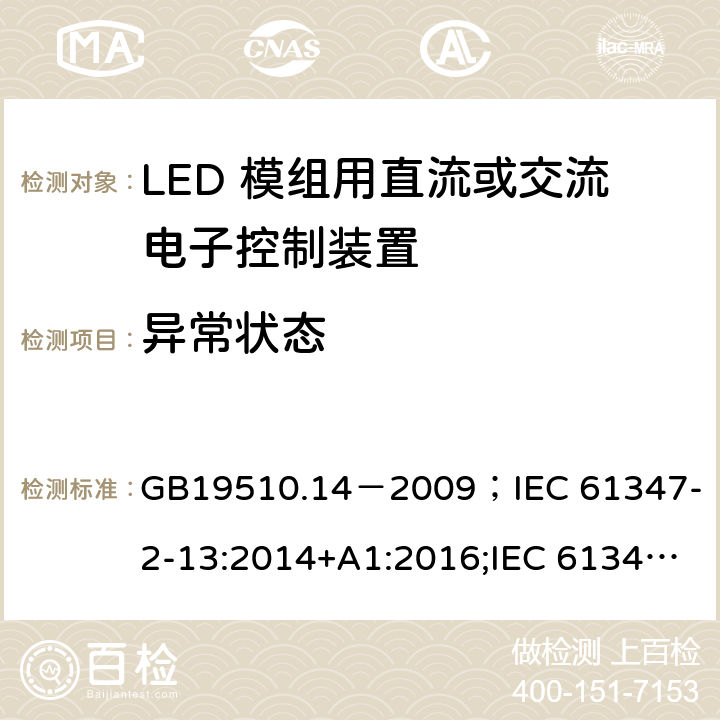 异常状态 灯的控制装置.第2-13部分:LED模块用直流或交流电子控制装置的特殊要求 GB19510.14－2009
；IEC 61347-2-13:2014+A1:2016;IEC 61347-2-13:2014;
EN 61347-2-13:2014+A1:2017;EN 61347-2-13:2014;BSEN 61347-2-13:2014+A1:2017;BSEN 61347-2-13:2014; AS/NZS IEC 61347.2.13-2013;AS 61347.2.13:2018 16