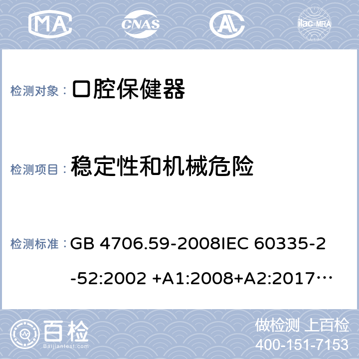 稳定性和机械危险 家用和类似用途电器的安全 第2-52部分：口腔保健器的特殊要求 GB 4706.59-2008
IEC 60335-2-52:2002 +A1:2008+A2:2017
EN 60335-2-52:2003+A1：2008+A11:2010+A12:2019 EN 60335-2-52:
2003+A1:2008+A11:2010
AS/NZS 60335.52:2006 +A1:2009
CSA E60335-2-52-01-2014 20