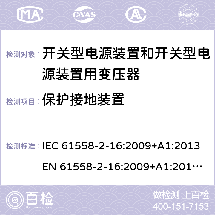 保护接地装置 电源电压为1 100V及以下的变压器、电抗器、电源装置和类似产品的安全 第17部分：开关型电源装置和开关型电源装置用变压器的特殊要求和试验 IEC 61558-2-16:2009+A1:2013
EN 61558-2-16:2009+A1:2013
AS/NZS 61558.2.16:2010+A1:2010+A2:2010+A3:2014 24