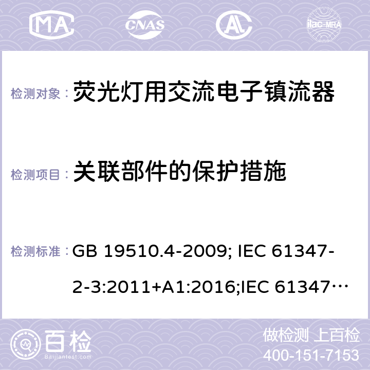 关联部件的保护措施 灯的控制装置 第2-3部分：荧光灯用交流电供电的电子镇流器特殊要求 GB 19510.4-2009; IEC 61347-2-3:2011+A1:2016;IEC 61347-2-3:2011;
EN 61347-2-3:2011+A1:2017;EN 61347-2-3:2011
AS/NZS 61347.2.3:2016;AS/NZS 61347.2.3:2004;BS EN 61347-2-3-2011+A1-2017 15