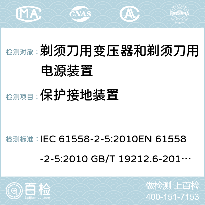 保护接地装置 电力变压器、电源装置和类似产品-安全-第2-5部分 剃须刀用变压器和剃须刀用电源装置的特殊要求 IEC 61558-2-5:2010
EN 61558-2-5:2010 GB/T 19212.6-2013
AS/NZS 61558.2.5:2011+A1:2012 
 24