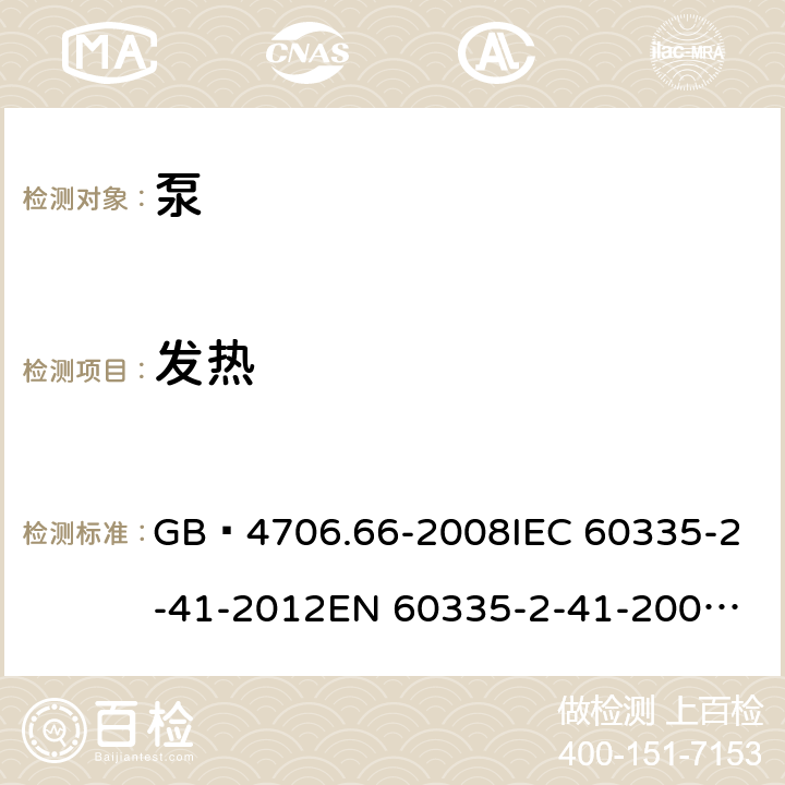 发热 家用和类似用途电器的安全 泵的特殊要求 GB 4706.66-2008
IEC 60335-2-41-2012
EN 60335-2-41-2003+A1:2004+A2:2010
CSA E60335-2-41-01-2013
CSA E60335-2-41-2013
 
AS/NZS 60335.2.41:2013+A1:2018 11