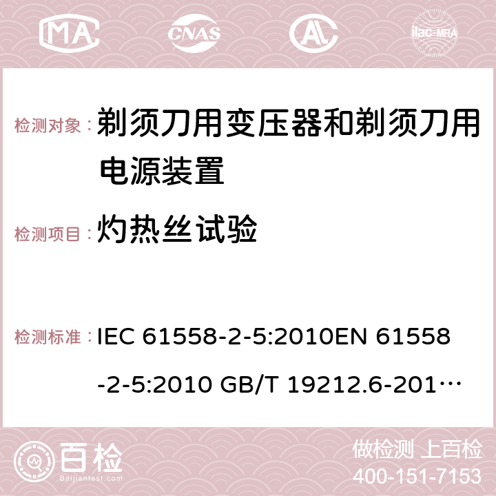 灼热丝试验 电力变压器、电源装置和类似产品-安全-第2-5部分 剃须刀用变压器和剃须刀用电源装置的特殊要求 IEC 61558-2-5:2010
EN 61558-2-5:2010 GB/T 19212.6-2013
AS/NZS 61558.2.5:2011+A1:2012 
 附录E