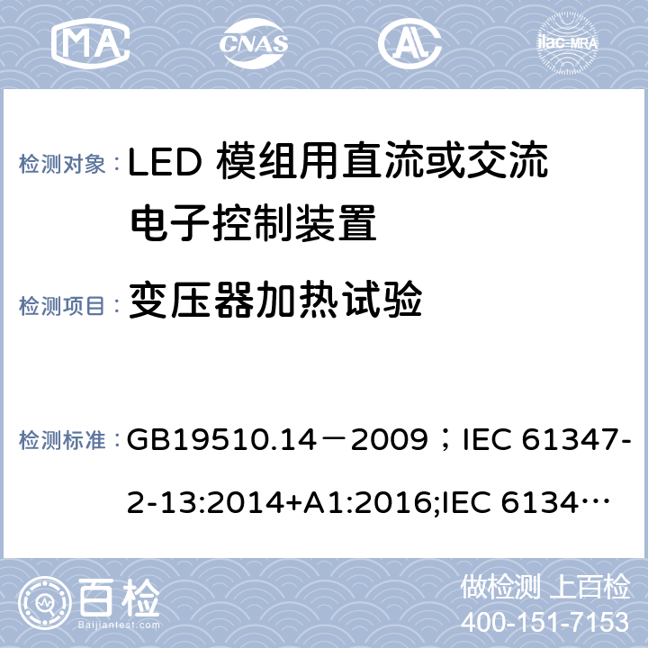 变压器加热试验 灯的控制装置.第2-13部分:LED模块用直流或交流电子控制装置的特殊要求 GB19510.14－2009
；IEC 61347-2-13:2014+A1:2016;IEC 61347-2-13:2014;
EN 61347-2-13:2014+A1:2017;EN 61347-2-13:2014;BSEN 61347-2-13:2014+A1:2017;BSEN 61347-2-13:2014; AS/NZS IEC 61347.2.13-2013;AS 61347.2.13:2018 15