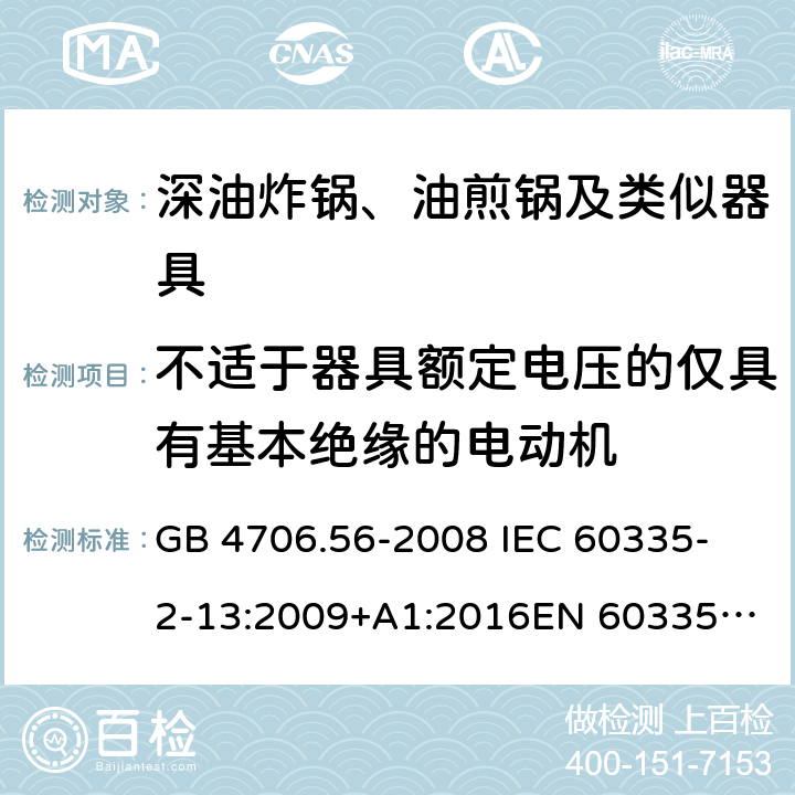 不适于器具额定电压的仅具有基本绝缘的电动机 家用和类似用途电器的安全 第2-13部分：深油炸锅、油煎锅及类似器具的特殊要求 GB 4706.56-2008
 IEC 60335-2-13:2009+A1:2016
EN 60335-2-13:2010 +A11:2012+A1:2019
EN 60335-2-13:2010+A11:2012
AS/NZS 60335.2.13:2017
 附录I