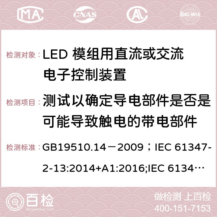 测试以确定导电部件是否是可能导致触电的带电部件 灯的控制装置.第2-13部分:LED模块用直流或交流电子控制装置的特殊要求 GB19510.14－2009
；IEC 61347-2-13:2014+A1:2016;IEC 61347-2-13:2014;
EN 61347-2-13:2014+A1:2017;EN 61347-2-13:2014;BSEN 61347-2-13:2014+A1:2017;BSEN 61347-2-13:2014; AS/NZS IEC 61347.2.13-2013;AS 61347.2.13:2018 附录A