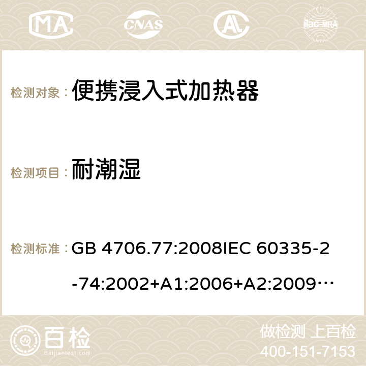 耐潮湿 家用电器及类似电器的安全 第二部分-便携式水加热器的特殊要求 GB 4706.77:2008
IEC 60335-2-74:2002
+A1:2006+A2:2009
EN 60335-2-74:2003+A1:2006+
A2:2009+A11:2018
AS/NZS 60335.2.74:2018
 15