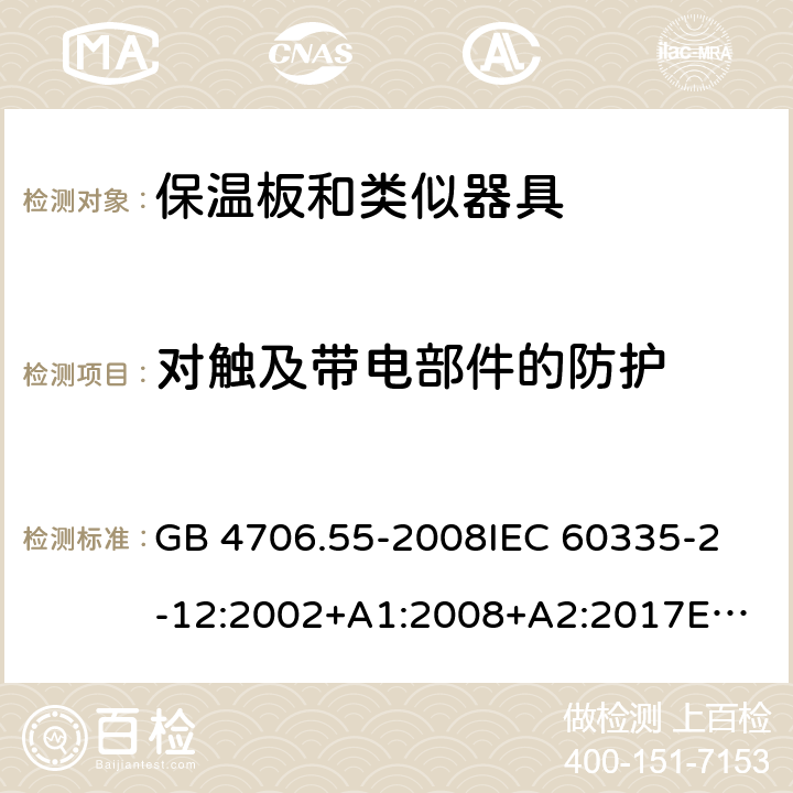 对触及带电部件的防护 家用和类似用途电器的安全　保温板和类似器具的特殊要求 GB 4706.55-2008
IEC 60335-2-12:2002+A1:2008+A2:2017
EN 60335-2-12:2003+
A1:2008+A2:2019+
A11:2019
EN 60335-2-12:2003+A1:2008
AS/NZS 60335.2.12-2004 +A1:2009
CAN/CSA E60335-2-12:13
 8