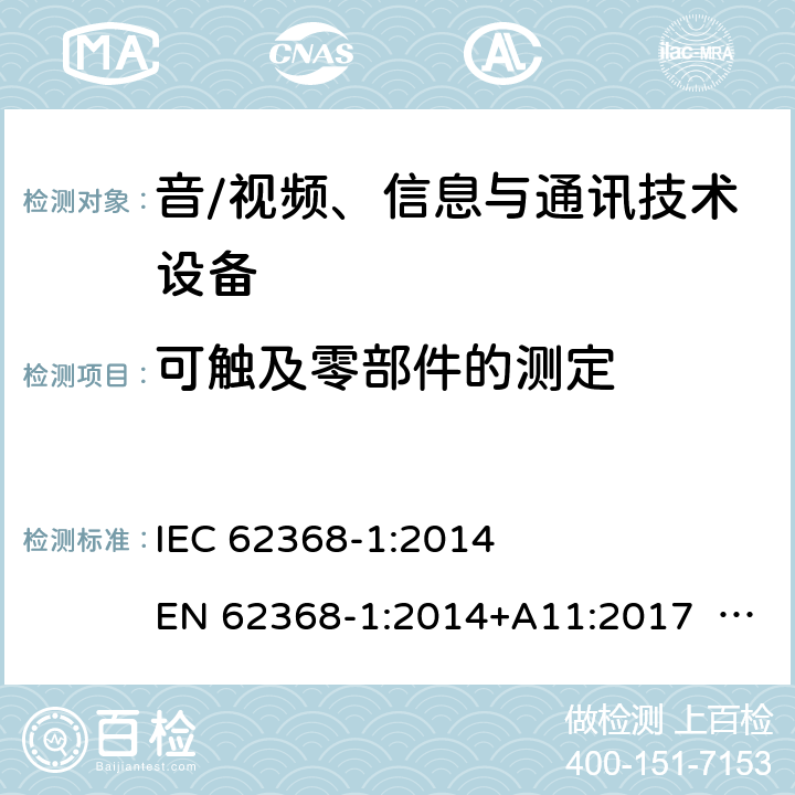 可触及零部件的测定 音/视频、信息与通讯技术设备-第1部分 安全要求 IEC 62368-1:2014 EN 62368-1:2014+A11:2017 BS EN 62368-1:2014+A11:2017 UL62368-1:2014 CAN/CSA C22.2 No. 62368-1-14 IEC62368-1:2018 EN IEC62368-1:2020+A11:2020 CSA/UL 62368-1:2019 SASO-IEC62368-1 J62368-1(H30) AS/NZS 62368.1:2018 Annex V