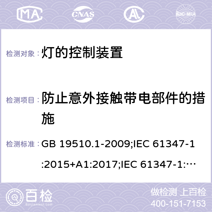 防止意外接触带电部件的措施 灯的控制装置 第1部分：一般要求和安全要求 GB 19510.1-2009;IEC 61347-1:2015+A1:2017;IEC 61347-1:2015;
 EN 61347-1:2015+A1:2018；EN 61347-1:2015;BSEN 61347-1:2015;
AS/NZS 61347.1:2002 ；AS/NZS 61347.1:2016;AS/NZS 61347.1:2016+A1:2018 10