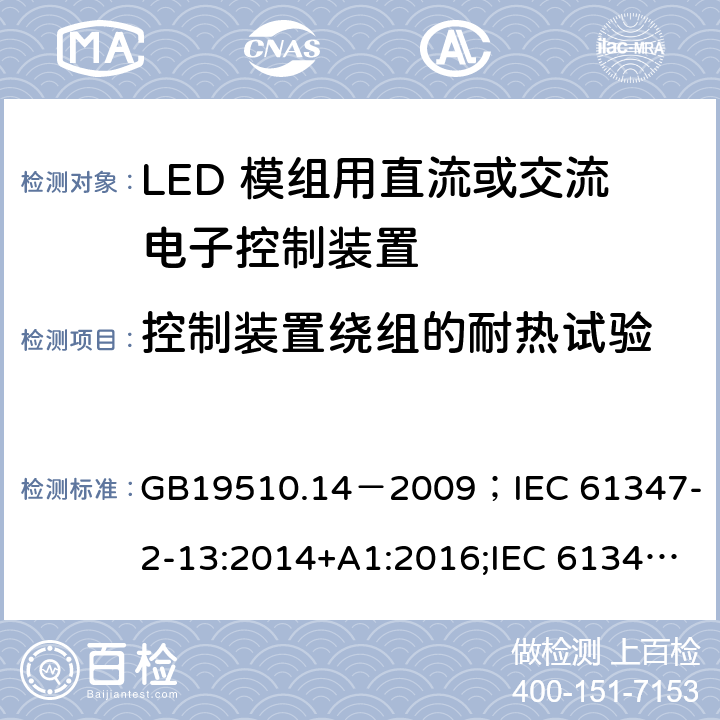 控制装置绕组的耐热试验 灯的控制装置.第2-13部分:LED模块用直流或交流电子控制装置的特殊要求 GB19510.14－2009
；IEC 61347-2-13:2014+A1:2016;IEC 61347-2-13:2014;
EN 61347-2-13:2014+A1:2017;EN 61347-2-13:2014;BSEN 61347-2-13:2014+A1:2017;BSEN 61347-2-13:2014; AS/NZS IEC 61347.2.13-2013;AS 61347.2.13:2018 13