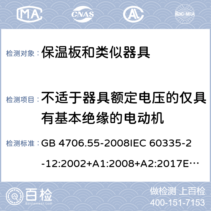 不适于器具额定电压的仅具有基本绝缘的电动机 家用和类似用途电器的安全　保温板和类似器具的特殊要求 GB 4706.55-2008
IEC 60335-2-12:2002+A1:2008+A2:2017
EN 60335-2-12:2003+
A1:2008+A2:2019+
A11:2019
EN 60335-2-12:2003+A1:2008
AS/NZS 60335.2.12-2004 +A1:2009
CAN/CSA E60335-2-12:13
 附录I