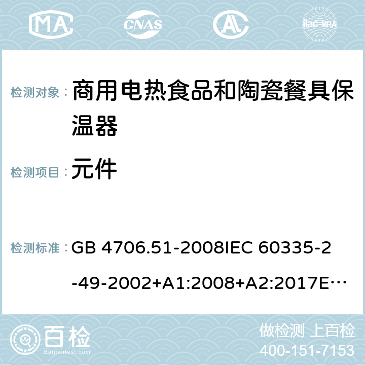 元件 家用和类似用途电器的安全 商用电热食品和陶瓷餐具保温器的特殊要求 GB 4706.51-2008
IEC 60335-2-49-2002+A1:2008+A2:2017
EN 60335-2-49:2003+A1:2008+
A11:2012+A2:2019
CSA E60335-2-49-01-CAN/CSA-2001 24