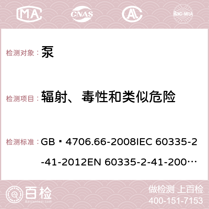 辐射、毒性和类似危险 家用和类似用途电器的安全 泵的特殊要求 GB 4706.66-2008
IEC 60335-2-41-2012
EN 60335-2-41-2003+A1:2004+A2:2010
CSA E60335-2-41-01-2013
CSA E60335-2-41-2013
 
AS/NZS 60335.2.41:2013+A1:2018 32