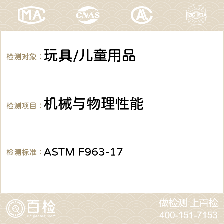 机械与物理性能 美国玩具安全标准 ASTM F963-17 条款4.1材料质量，4.3.7填充材料，4.6 小物件，4.7 可接触边缘，4.8 突出物，4.9 可触及尖端，4.10金属丝和杆，4.11钉子和紧固件，4.12塑料薄膜，4.13折叠装置和铰链，4.14绳、圈和弹性绳，4.16封闭空间，4.17车轮、轮胎和轴， 4.18孔、间隙和机械装置的可触及性， 4.20安抚奶嘴，4.22出牙器和出牙用玩具，4.23摇铃，4.24挤压玩具，4.26附于婴儿床和游戏床上的玩具，4.27填充和豆袋型玩具，4.28儿童玩具推车， 4.30玩具枪标识，4.31气球，4.32带有接近球形末端的特定形状玩具，4.33弹珠，4.34球类玩具，4.35毛绒球，4.36半球形物体，5标签要求，6使用说明，7生产商标签，8.1一般要求，8.5正常使用测试，8.6滥用测试，8.7冲击测试，8.8可移除部件的扭力测试，8.9可移除部件的拉力测试，8.10压力测试，8.11可移除的轮胎和陷入式轮子测试，8.12挠曲测试，8.16毛绒球，8.22塑料薄膜厚度，8.23绳圈和绳索测试，8.26锁闭装置和其他方式的测试，8.27玩具箱盖测试，8.29填充材料评估；