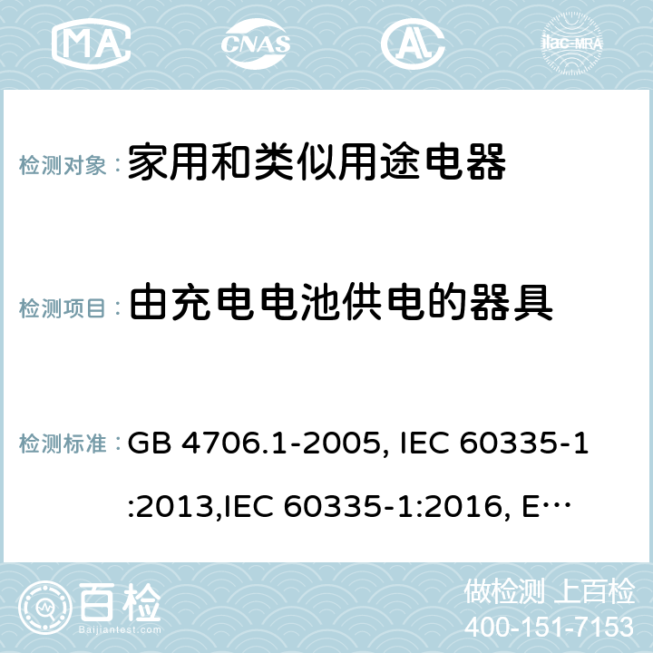 由充电电池供电的器具 家用和类似用途电器的安全 第1部分:通用要求 GB 4706.1-2005, IEC 60335-1:2013,
IEC 60335-1:2016, EN 60335-1:2012, EN 60335-1:2012+A11:2014,
BS EN 60335-1:2012+A11:2014, BS EN 60335-1:2012+A13:2017, DIN EN 60335-1:2012 
AS/NZS 60335.1:2011 附录B