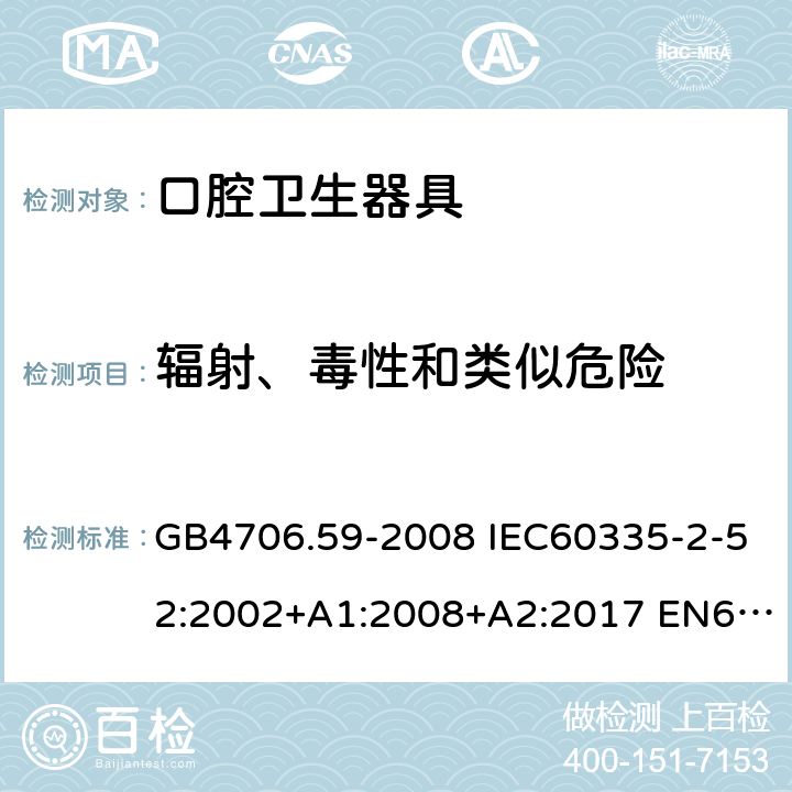 辐射、毒性和类似危险 家用和类似用途电器的安全 口腔卫生器具的特殊要求 GB4706.59-2008 IEC60335-2-52:2002+A1:2008+A2:2017 EN60335-2-52:2003+A1:2008+A11:2010 AS/NZS60335.2.52:2006(R2016)+A1:2009 32