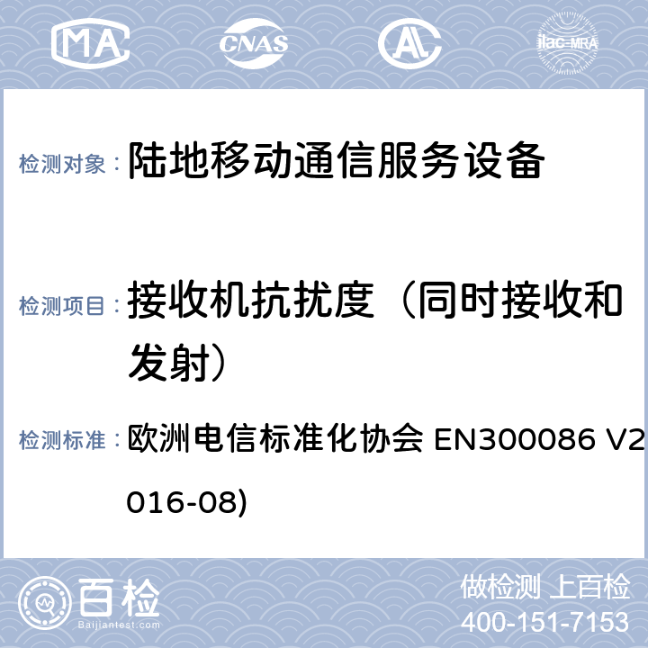 接收机抗扰度（同时接收和发射） EN 300086 陆地移动服务；带有内置或外置射频接口且主要用于模拟语音的射频设备；涵盖了指令2014 / 53 / EU 3.2条款下基本要求的协调标准 欧洲电信标准化协会 EN300086 V2.1.2(2016-08) 9.1.