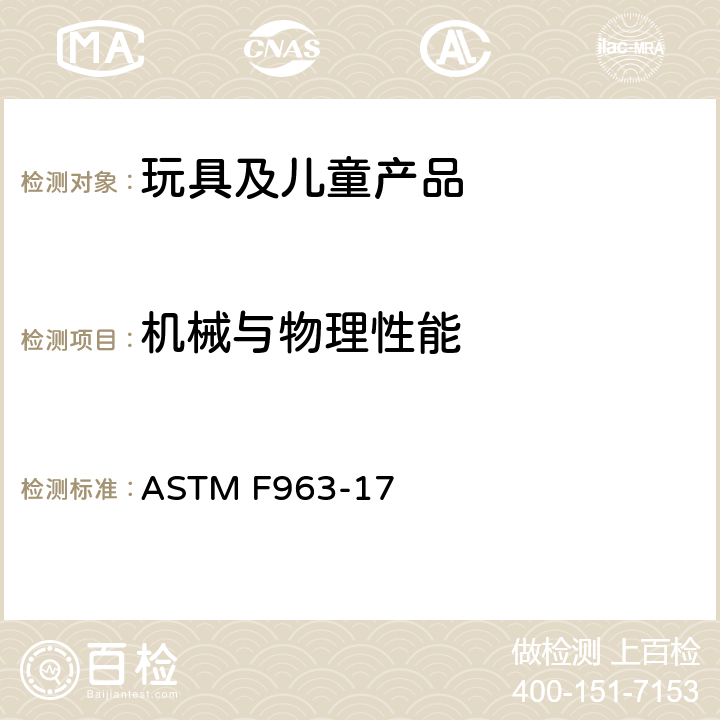 机械与物理性能 美国玩具安全标准 ASTM F963-17 条款4.1材料质量,4.6小物件(不测4.6.2.2）,4.7可触及的边缘,4.8突出物,4.9可触及尖点,4.10金属丝和杆,4.11钉子和固定物,4.12塑料膜,4.13折叠装置和铰链,4.14绳、圈和弹性绳,4.16封闭空间,4.17轮、轮胎和轴,4.18孔、间隙和机械装置的可触及性,4.19模拟保护装置,4.20安抚奶嘴,4.21弹射玩具（不测：4.21.3.1 口动玩具），4.22出牙器和出牙器玩具,4.23摇铃,4.24挤压玩具,4.26附于摇床和游戏床上的玩具,4.27填充和豆袋型玩具,4.28儿童推车玩具,4.29.2艺术材料标识,4.30玩具枪标识,4.31气球,4.32接近球形末端的特定形状玩具,4.33弹珠,4.34球,4.35毛线球,4.36半球形物体,4.38磁铁,4.39把手和方向盘的下巴夹陷,4.40膨胀材料,4.41玩具箱(不测4.41.1.2 玩具箱盖耐久性）