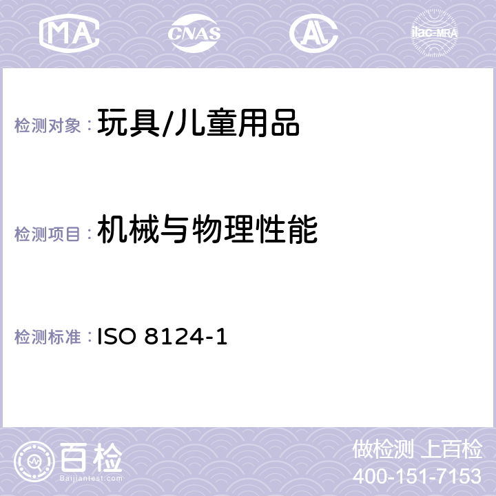 机械与物理性能 玩具安全 第1部分:机械与物理性能 ISO 8124-1:2018 条款4.1正常使用，4.2可预见的合理滥用，4.3材料，4.4小零件，4.5某些特定玩具的形状、尺寸及强度，4.6边缘，4.7尖端，4.8突出部件，4.9金属丝和杆，4.10用于包装或玩具中的塑料袋或塑料薄膜，4.11绳索和弹性绳，4.12折叠机构，4.13孔、间隙、机械装置的可触及性，4.14弹簧， 4.20水上玩具，4.25液体填充玩具，4.26口动玩具， 4.28玩具火药帽， 4.33全部或部分绕颈的肩带，4.34雪橇和平底雪橇上的牵引绳索，5.1总则，5.2小零件测试，5.3某些特定玩具的形状及尺寸测试，5.4小球测试，5.5毛球测试，5.6学前玩偶测试，5.7玩具部分或部件的可触及性测试，5.8锐利边缘测试，5.9锐利尖端测试，5.10塑料薄膜厚度测试，5.11绳索测试，5.19液体填充玩具的渗漏测试，5.21膨胀材料测试， 5.24可预见的合理滥用测试；