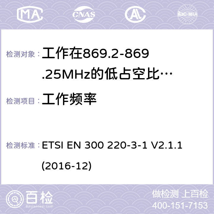 工作频率 工作在25~1000MHz频段的短距离无线电设备；第3-1部分：涵盖了2014/53/EU指令第3.2章节的基本要求的协调标准；工作在868.20-869.25MHz的低占空比高可靠性的社会报警设备 ETSI EN 300 220-3-1 V2.1.1 (2016-12) 4.2.2