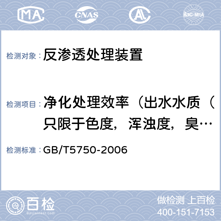 凈化處理效率（出水水質（只限于色度，渾濁度，臭和味，肉眼可見物，pH值，總硬度，鋁，鐵，錳，銅，鋅，硫酸鹽，溶解性總固體，耗氧量，砷，硒，鎘，硝酸鹽氮，鉛，游離余氯）） 生活飲用水水質處理器衛生安全與功能評價規范— 反滲透處理裝置（2001） 6.3、6.4；《衛生部涉及飲用水衛生安全產品檢驗規定》（2001） 3.7.2.1；《生活飲用水標準檢驗方法》（GB/T5750-2006）