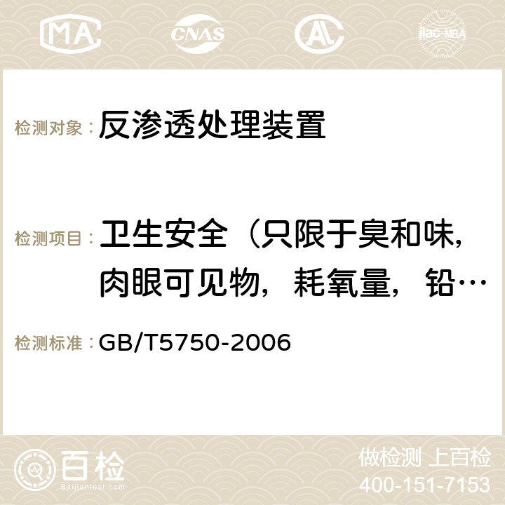 衛生安全（只限于臭和味，肉眼可見物，耗氧量，鉛，鎘，砷） 生活飲用水水質處理器衛生安全與功能評價規范— 反滲透處理裝置（2001） 5；衛生部涉及飲用水衛生安全產品檢驗規定(2001)；《生活飲用水標準檢驗方法》（GB/T5750-2006）