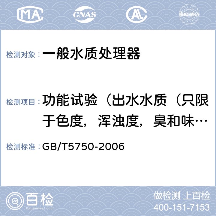 功能試驗（出水水質（只限于色度，渾濁度，臭和味，肉眼可見物，pH值，總硬度，鋁，鐵，錳，銅，鋅，硫酸鹽，溶解性總固體，耗氧量，砷，硒，鎘，硝酸鹽氮，鉛，游離余氯）） 生活飲用水水質處理器衛生安全與功能評價規范— 一般水質處理器（2001）6.1；《衛生部涉及飲用水衛生安全產品檢驗規定》（2001） 3.5.2.1；《生活飲用水標準檢驗方法》（GB/T5750-2006）