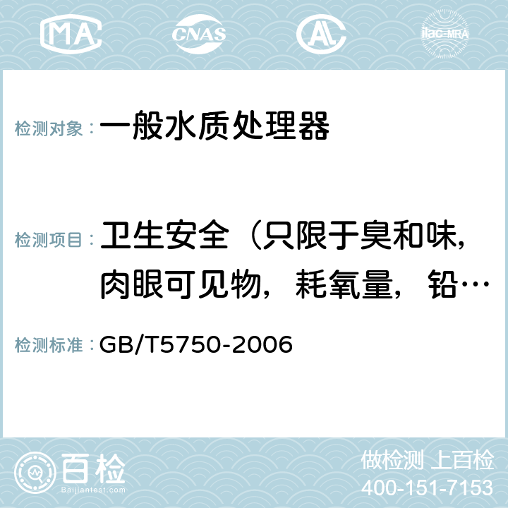衛生安全（只限于臭和味，肉眼可見物，耗氧量，鉛，鎘，砷） 生活飲用水水質處理器衛生安全與功能評價規范— 一般水質處理器（2001） 5；《衛生部涉及飲用水衛生安全產品檢驗規定》（2001）；《生活飲用水標準檢驗方法》（GB/T5750-2006）
