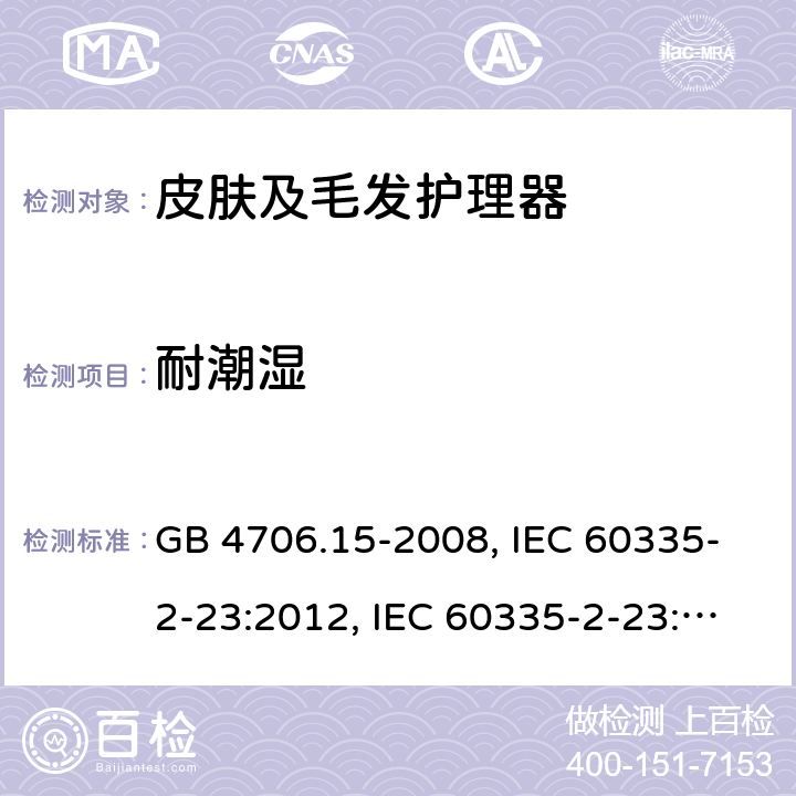 耐潮湿 家用和类似用途电器的安全 皮肤及毛发护理器具的特殊要求 GB 4706.15-2008, IEC 60335-2-23:2012, IEC 60335-2-23:2016, EN 60335-2-23:2003, 
EN 60335-2-23:2003+A1:2008+A2:2015, BS EN 60335-2-23:2003+A2:2015, DIN EN 60335-2-23:2011, DIN 60335-2-23:2015,
AS/NZS 60335.2.23:2017 15