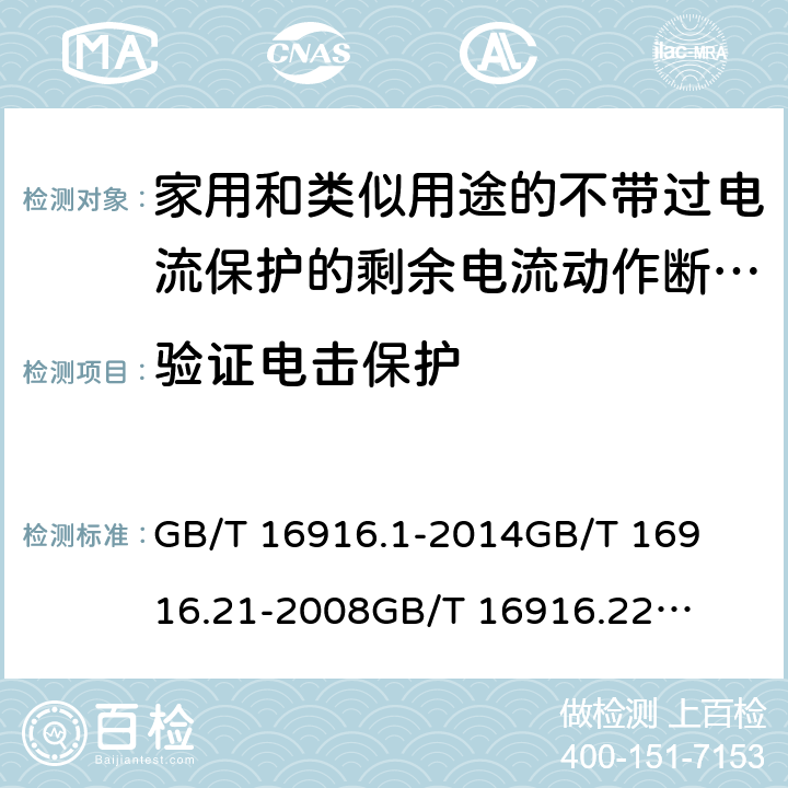 验证电击保护 家用和类似用途的不带过电流保护的剩余电流动作断路器(RCCB) 第1部分：一般规则
第21部分：一般规则对动作功能与电源电压无关的RCCB的适用性
第22部分：一般规则对动作功能与电源电压有关的RCCB的适用性 GB/T 16916.1
-2014
GB/T 16916.21
-2008
GB/T 16916.22
-2008 9.6