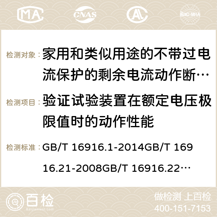 验证试验装置在额定电压极限值时的动作性能 家用和类似用途的不带过电流保护的剩余电流动作断路器(RCCB) 第1部分：一般规则
第21部分：一般规则对动作功能与电源电压无关的RCCB的适用性
第22部分：一般规则对动作功能与电源电压有关的RCCB的适用性 GB/T 16916.1
-2014
GB/T 16916.21
-2008
GB/T 16916.22
-2008 9.16