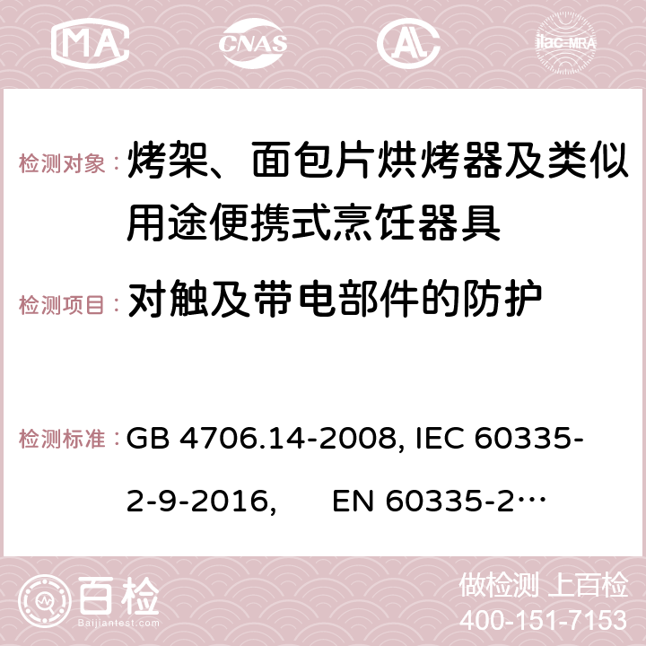 对触及带电部件的防护 家用和类似用途电器的安全 烤架、面包片烘烤器及类似用途便携式烹饪器具的特殊要求 GB 4706.14-2008, IEC 60335-2-9-2016, 
EN 60335-2-9:2003+A13:2010+AC:2012, AS/NZS 60335.2.9:2014 8