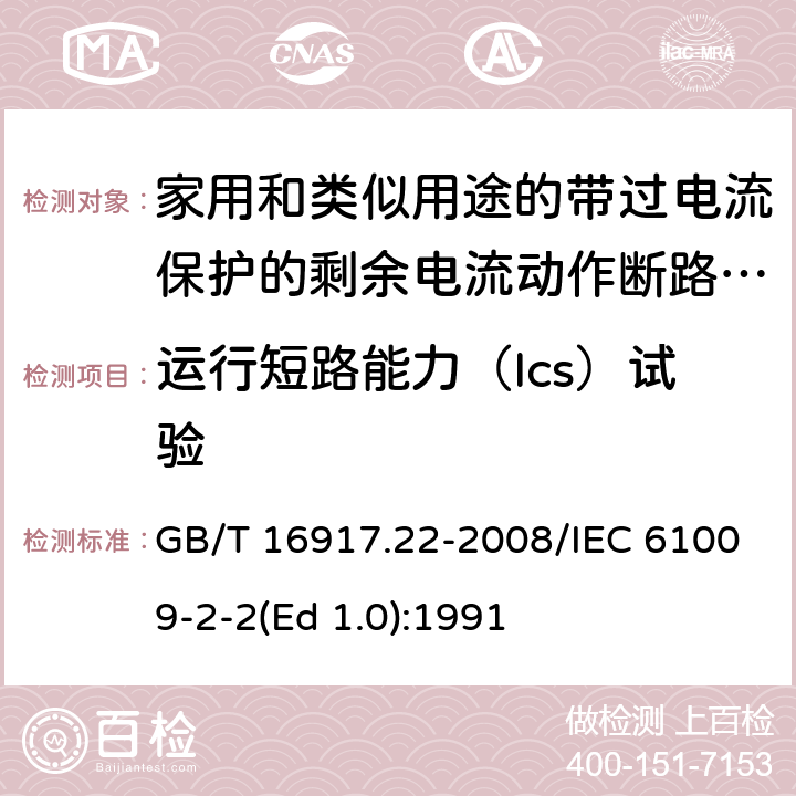 运行短路能力（Ics）试验 家用和类似用途的带过电流保护的剩余 电流动作断路器（RCBO） 第22部分：一般规则对动作功能与电源电压有关的RCBO的适用性 GB/T 16917.22-2008/IEC 61009-2-2(Ed 1.0):1991 /9.12.11.4b) /9.12.11.4b)