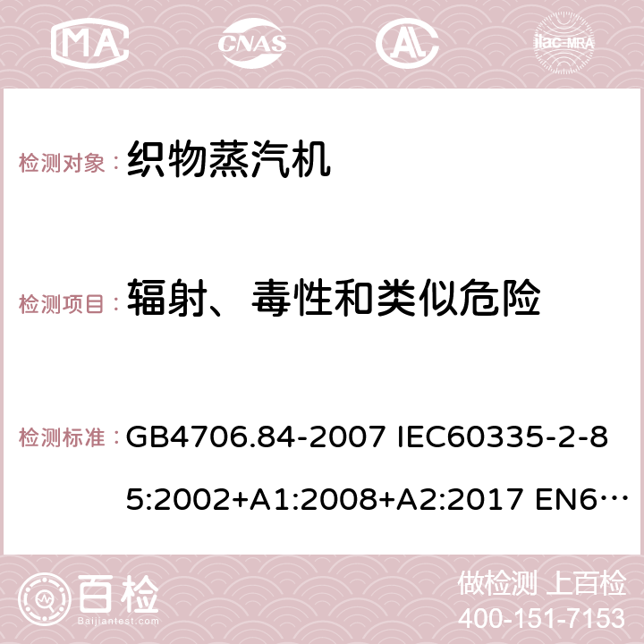 辐射、毒性和类似危险 家用和类似用途电器的安全 第2部分：织物蒸汽机的特殊要求 GB4706.84-2007 IEC60335-2-85:2002+A1:2008+A2:2017 EN60335-2-85:2003+A1:2008+A11:2018 AS/NZS60335.2.85:2018 32